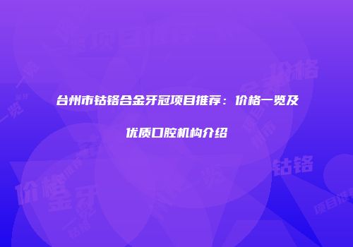 台州市钴铬合金牙冠项目推荐：价格一览及优质口腔机构介绍