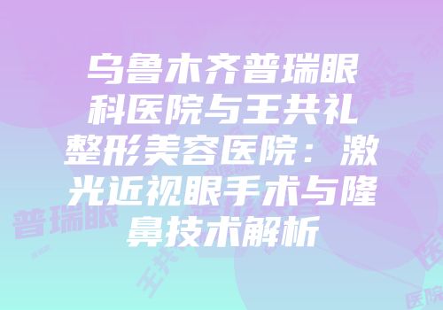 乌鲁木齐普瑞眼科医院与王共礼整形美容医院：激光近视眼手术与隆鼻技术解析