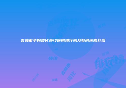 吉林市孕妇淡化颈纹医院排行榜及整形医院介绍