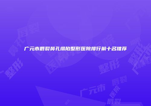 广元市唇裂鼻孔塌陷整形医院排行前十名推荐
