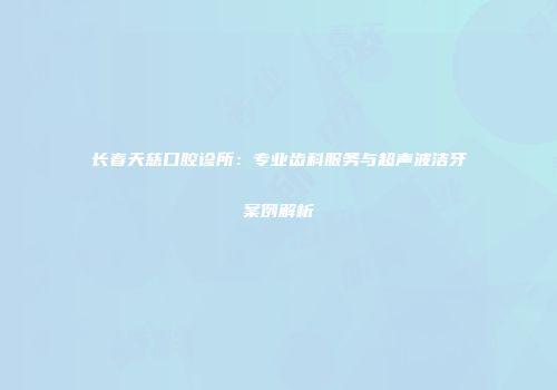 长春天慈口腔诊所：专业齿科服务与超声波洁牙案例解析