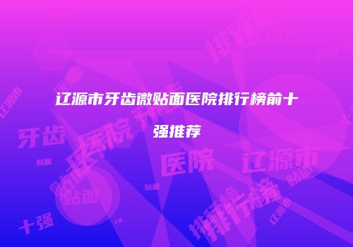 辽源市牙齿微贴面医院排行榜前十强推荐