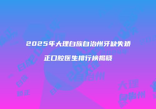 2025年大理白族自治州牙缺失矫正口腔医生排行榜揭晓