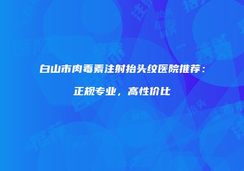白山市肉毒素注射抬头纹医院推荐：正规专业，高性价比