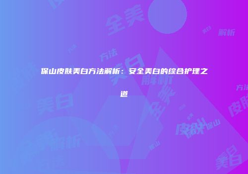 保山皮肤美白方法解析：安全美白的综合护理之道