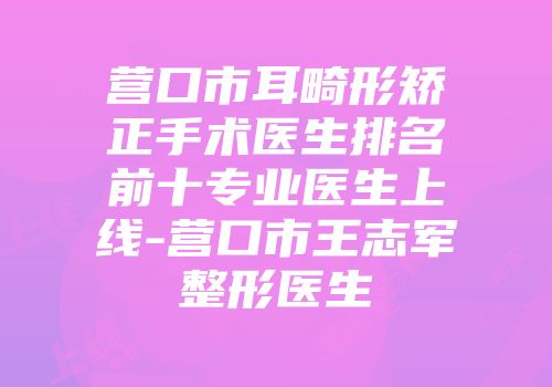 营口市耳畸形矫正手术医生排名前十专业医生上线-营口市王志军整形医生