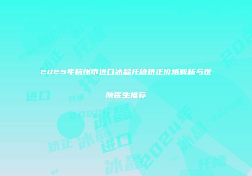 2025年杭州市进口冰晶托槽矫正价格解析与医院医生推荐