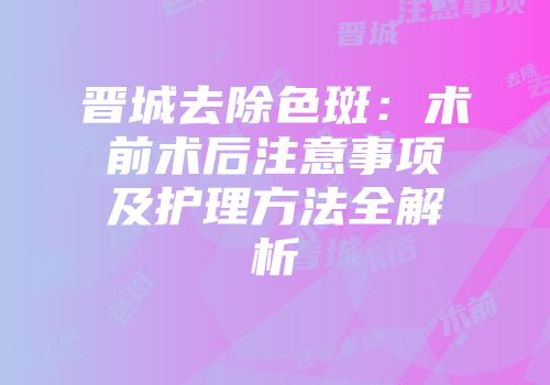 晋城去除色斑：术前术后注意事项及护理方法全解析