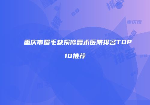 重庆市眉毛缺损修复术医院排名TOP10推荐