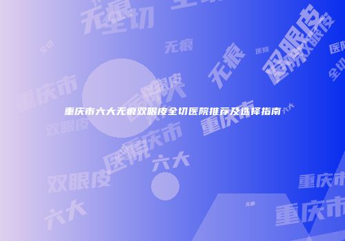 重庆市六大无痕双眼皮全切医院推荐及选择指南