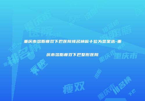 重庆市溶脂瘦双下巴医院排名榜前十位为您星选-重庆市溶脂瘦双下巴整形医院