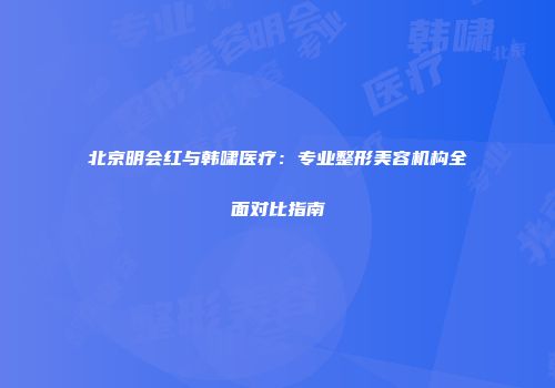 北京明会红与韩啸医疗：专业整形美容机构全面对比指南