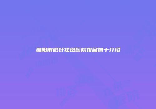 绵阳市微针祛斑医院排名前十介绍