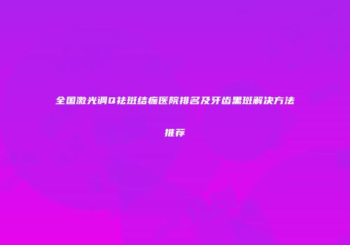 全国激光调Q祛斑结痂医院排名及牙齿黑斑解决方法推荐