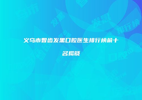 义乌市智齿发黑口腔医生排行榜前十名揭晓