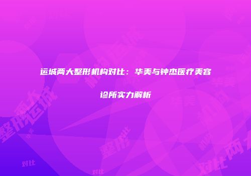 运城两大整形机构对比：华美与钟杰医疗美容诊所实力解析