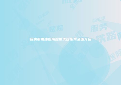 韶关市铁路医院整形美容服务全面介绍