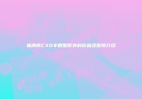 株洲市CXO丰唇整形外科价格及医院介绍