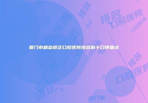 厦门市龋齿矫正口腔医院排名前十口碑盘点