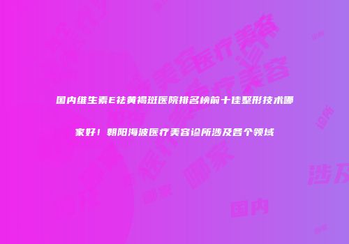 国内维生素E祛黄褐斑医院排名榜前十佳整形技术哪家好！朝阳海波医疗美容诊所涉及各个领域