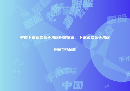 中国下眼睑去痣手术医院哪家强：下眼睑去痣手术医院前50品鉴