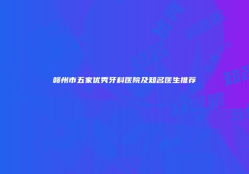 赣州市五家优秀牙科医院及知名医生推荐