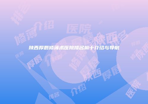 陕西厚唇修薄术医院排名前十介绍与导航