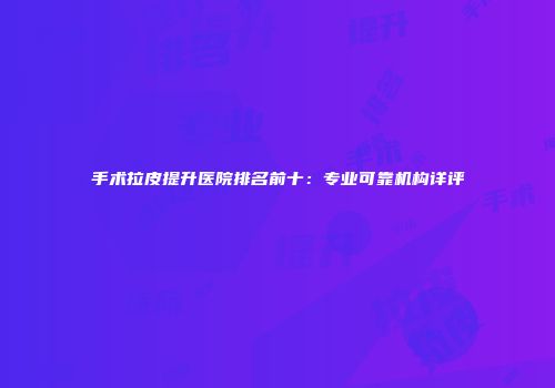 手术拉皮提升医院排名前十：专业可靠机构详评