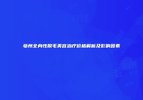 亳州全身性脱毛美容治疗价格解析及影响因素