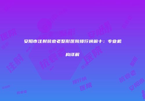 安阳市注射抗衰老整形医院排行榜前十：专业机构详解