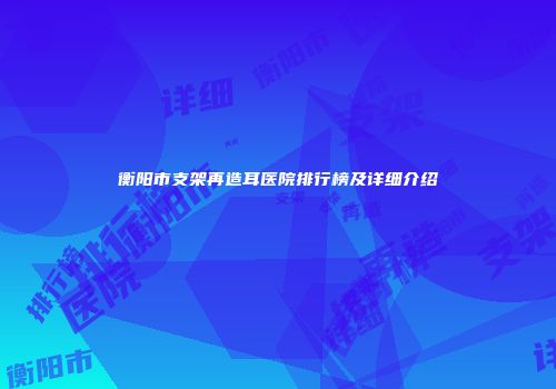 衡阳市支架再造耳医院排行榜及详细介绍
