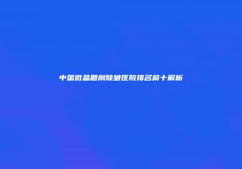 中国微晶磨削除皱医院排名前十解析