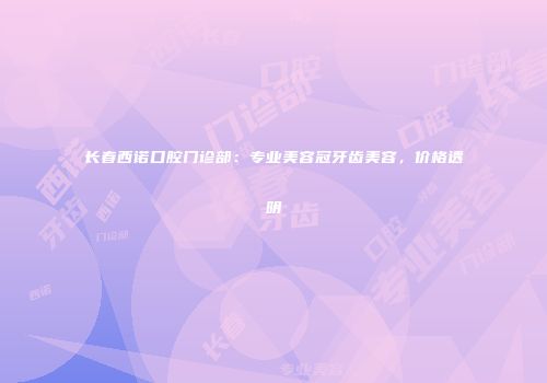 长春西诺口腔门诊部：专业美容冠牙齿美容，价格透明