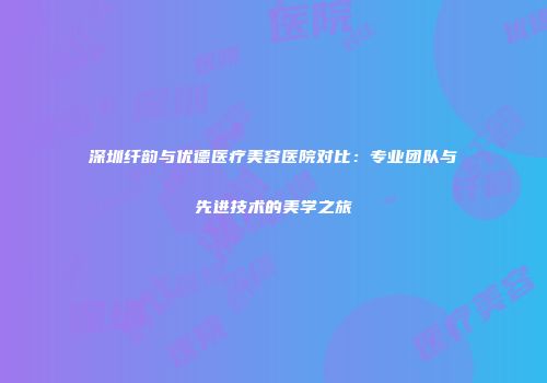 深圳纤韵与优德医疗美容医院对比：专业团队与先进技术的美学之旅