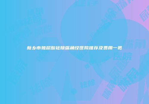 新乡市玻尿酸祛除嘴角纹医院推荐及费用一览