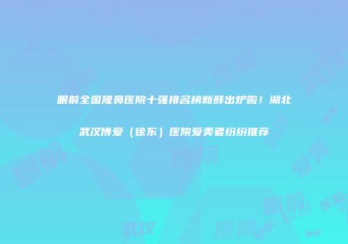 眼前全国隆鼻医院十强排名榜新鲜出炉啦！湖北武汉博爱（徐东）医院爱美者纷纷推荐
