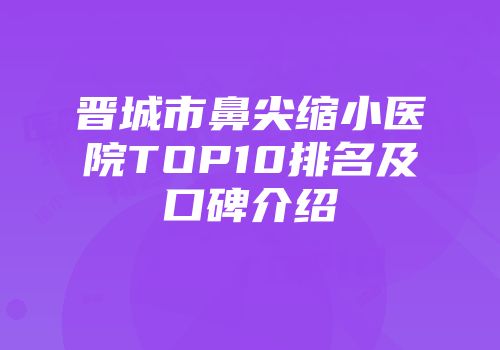 晋城市鼻尖缩小医院TOP10排名及口碑介绍