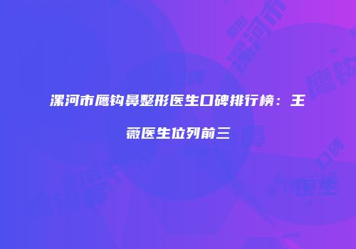 漯河市鹰钩鼻整形医生口碑排行榜：王薇医生位列前三