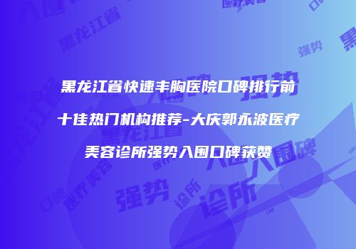 黑龙江省快速丰胸医院口碑排行前十佳热门机构推荐-大庆郭永波医疗美容诊所强势入围口碑获赞