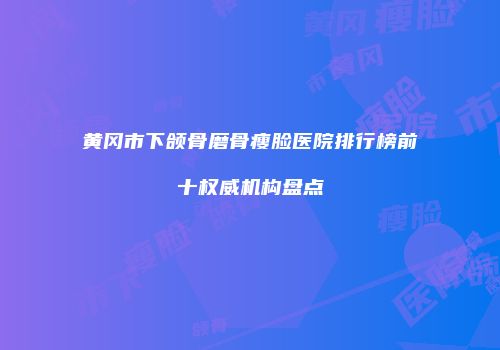 黄冈市下颌骨磨骨瘦脸医院排行榜前十权威机构盘点