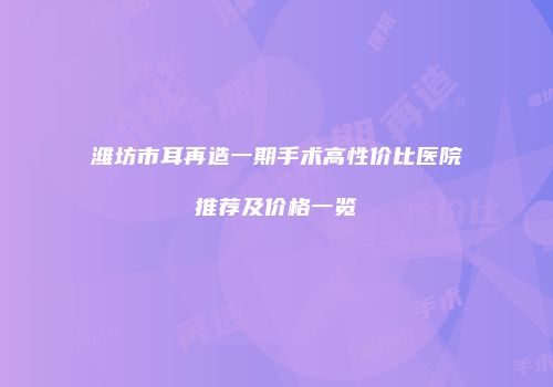 潍坊市耳再造一期手术高性价比医院推荐及价格一览