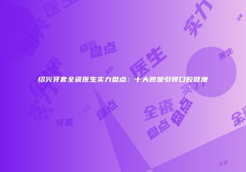 绍兴牙套全瓷医生实力盘点：十大翘楚引领口腔健康