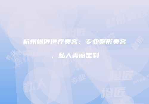 杭州橙匠医疗美容：专业整形美容，私人美丽定制