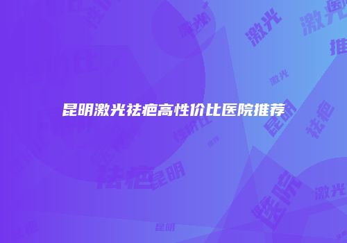 昆明激光祛疤高性价比医院推荐
