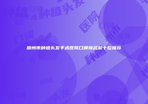 随州市种植头发手术医院口碑排名前十位推荐