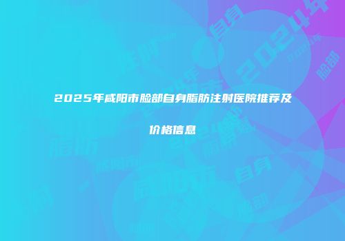 2025年咸阳市脸部自身脂肪注射医院推荐及价格信息