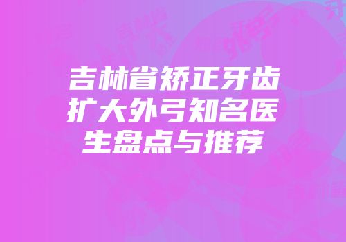 吉林省矫正牙齿扩大外弓知名医生盘点与推荐