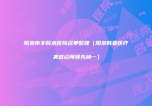 阳泉市丰臀术医院名单整理（阳泉韩亚医疗美容诊所领先榜一）