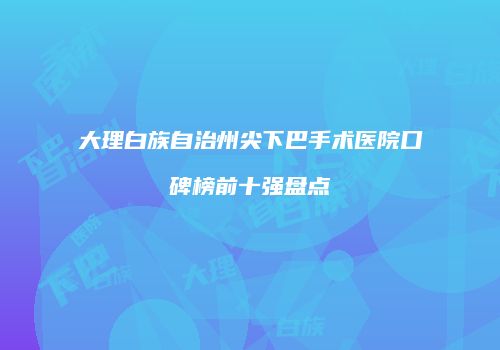 大理白族自治州尖下巴手术医院口碑榜前十强盘点