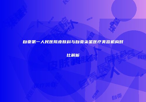 自贡第一人民医院皮肤科与自贡柒星医疗美容机构对比解析